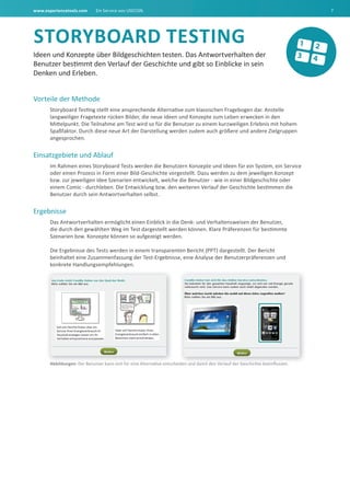 www.experiencetools.com Ein Service von USECON. 7
StOrYbOard tEStING
Ideen und Konzepte über Bildgeschichten testen. Das Antwortverhalten der
Benutzer bestimmt den Verlauf der Geschichte und gibt so Einblicke in sein
Denken und Erleben.
Vorteile der Methode
Storyboard Testing stellt eine ansprechende Alternative zum klassischen Fragebogen dar. Anstelle
langweiliger Fragetexte rücken Bilder, die neue Ideen und Konzepte zum Leben erwecken in den
Mittelpunkt. Die Teilnahme am Test wird so für die Benutzer zu einem kurzweiligen Erlebnis mit hohem
Spaßfaktor. Durch diese neue Art der Darstellung werden zudem auch größere und andere Zielgruppen
angesprochen.
Einsatzgebiete und Ablauf
Im Rahmen eines Storyboard Tests werden die Benutzern Konzepte und Ideen für ein System, ein Service
oder einen Prozess in Form einer Bild-Geschichte vorgestellt. Dazu werden zu dem jeweiligen Konzept
bzw. zur jeweiligen Idee Szenarien entwickelt, welche die Benutzer - wie in einer Bildgeschichte oder
einem Comic - durchleben. Die Entwicklung bzw. den weiteren Verlauf der Geschichte bestimmen die
Benutzer durch sein Antwortverhalten selbst.
Ergebnisse
Das Antwortverhalten ermöglicht einen Einblick in die Denk- und Verhaltensweisen der Benutzer,
die durch den gewählten Weg im Test dargestellt werden können. Klare Präferenzen für bestimmte
Szenarien bzw. Konzepte können so aufgezeigt werden.
Die Ergebnisse des Tests werden in einem transparenten Bericht (PPT) dargestellt. Der Bericht
beinhaltet eine Zusammenfassung der Test-Ergebnisse, eine Analyse der Benutzerpräferenzen und
konkrete Handlungsempfehlungen.
abbildungen: Der Benutzer kann sich für eine Alternative entscheiden und damit den Verlauf der Geschichte beeinﬂussen.
 