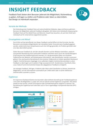 www.experiencetools.com Ein Service von USECON. 9
INSIGht FEEdbaCk
Feedback-Tools bieten dem Benutzer jederzeit die Möglichkeit, Rückmeldung
zu geben, Anfragen zu stellen und Probleme oder Ideen zu übermitteln.
Das Design ist individuell anpassbar.
Vorteile der Methode
Die Einbindung eines Feedback-Tools auf unterschiedlichen Websites, Apps und Devices gibt dem
Benutzer die Möglichkeit, jederzeit Feedback abzugeben. Wir bieten eine individuelle Anpassung des
Feedback-Tools auf Ihre Bedürfnisse und Wünsche. Sowohl das Aussehen, als auch der Inhalt kann
individuell auf Ihr Unternehmen abgestimmt werden.
Einsatzgebiete und Ablauf
Durch Klick auf das betreffende Icon (bspw. Feedback-Lasche) öffnet sich das Formular, das den
Benutzern verschiedene Möglichkeiten der Interaktion bietet. Einerseits kann Feedback gegeben
werden, andererseits kann beispielsweise auch eine Anfrage gesendet, ein Problem gemeldet oder
eine Idee übermittelt werden.
Geben Benutzer Feedback ab, wird der aktuelle Standort auf der Website miterhoben, wodurch
eine gezielte Bearbeitung eines eventuellen Problems erleichtert wird. Durch die standortbezogene
Erfassung kann das Feedback geclustert werden, d.h. die gesammelten Daten aus einzelnen
Teilbereichen der Website, wie beispielsweise Informations- oder Bestellseiten, werden zusammen-
gefasst. Eine anschauliche Darstellung für die einzelnen Teilbereiche ist mittels speziellem Dashboard
möglich. Sind die Benutzer eingeloggt, ist es außerdem möglich, konkrete Benutzerdaten zu dem
Feedback zu übertragen und in weiterer Folge auszuwerten (z.B.: Kundenstatus, Geschlecht, Alter,
usw.). Dadurch wird eine konkrete Analyse des abgegebenen Feedbacks ermöglicht.
Um etwaiges Feedback, Anfragen, Probleme oder Ideen sofort bearbeiten zu können, besteht die
Möglichkeit, sich die Informationen automatisch per E-Mail sofort oder in vorher definierten
Zeitintervallen zusenden zu lassen.
Ergebnisse
Ein Experience Dashboard bietet eine besonders übersichtliche Darstellung der Feedbackergebnisse
und zudem die Möglichkeit, zu jeder Zeit und von überall auf die Ergebnisse zuzugreifen. Dies bietet
wiederum den Vorteil, schnell auf Ereignisse oder Zufriedenheitswerte reagieren zu können. Die
Darstellung der Ergebnisse kann alternativ auch in Form regelmäßiger transparenter Berichte (PPT)
erfolgen.
? !
Zweiteiliges Feedback.
Getrennte Abgabe von Feed-
back und Anfragestellung
möglich.
Einbindung der Feedback-Lasche auf
Website.
 