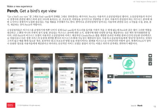 12 
ⓒ 2014 RightBrain. All rights reserved. 
UX Trend Report 2014년 상반기 
‘Get a bird’s eye view’ 말 그대로 End-user들의 견해를 그대로 전하겠다는 얘기이다. Perch는 사용자가 소상공업자들인 앱이다. 소상공업자들의 자신이나 경쟁사와 관련된 페이스북과 같은 SNS에 올라오는 글, 프로모션, 리뷰들을 실시간으로 전달받을 수 있다. 사용자가 관심있어 하는 비즈니스 분야에 대한 소식이나 경쟁사가 도입한 쓸모있는 기술 제품을 추천해주기도 한다. 한마디로 온라인상에서 일어나는 사용자와 관련된 모든 소식들을 수집, 분류, 분석, 제공하는 것이 Perch의 역할이다. 
소상공업자들은 비즈니스를 운영하기에 바쁜 나머지 실제 End-user들의 목소리를 들어볼 기회가 적을 수 밖에 없는데 Perch와 같은 앱이 그러한 역할을 대신하고 그 뿐만 아니라 주변의 경기 동향, 관심있는 비즈니스 분야에 대한 소식, 경쟁사에 대한 다양한 분석을 제공한다는 것은 매우 반가워할만한 일이다. 다만 Perch의 비즈니스 모델이 사용자인 소상공업자와 서비스 제공자인 Closely(Perch 앱을 개발한 온라인 마케팅 컴퍼니)간의 단순한 인터렉션으로 머물다보니 다른 경쟁 서비스의 등장에 취약할 뿐더러 비즈니스의 확대 가능성이 제한되어 있다. 사용자(소상공업자)들에게 ‘현실’만 알려주는 것에서 그치지 않고 매출 확대 입소문 개선, 효과적인 광고/프로모션 방법 등을 연결시켜주는 플랫폼 비즈니스로 나아간다면 어떨까 싶다. 현재의 Perch가 얼마나 유용한 정보를 사용자들에게 제공한다고 하더라도 단선적인 서비스 모델은 붐업이 되기도 어렵고 외부의 공격에도 취약하기 때문이다. 
Perch, Get a bird’s eye view 
Make a new experience 
source : Perch  