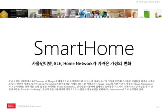 13 
ⓒ 2014 RightBrain. All rights reserved. 
UX Trend Report 2014년 상반기 
SmartHome 
작년 트랜드 리포트에서 IoT(Internet of Things)를 대대적으로 소개시켜드린 바 있는데, 올해는 IoT가 가정내 곳곳에 스며들은 사례들을 위주로 소개하고 있다. 간단한 사례도 있지만 Apple의 HomeKit처럼 비중있는 사례도 있다. 본 카테고리는 Smart Home의 가장 기본인 가정내 ‘Home Automation’ 과 지금까지와는 전혀 다른 쇼핑 경험을 제시하는 ‘Home Commerce’, 신기술을 이용하여 집에서도 농작물을 기르거나 기존의 가드닝 작업을 좀 더 손쉽게 해주는 ‘Farm & Gardening’, 자연의 힘을 이용하거나 자연적으로 사람들의 행동패턴을 변화시키는 ‘more natural’으로 구성되어 있다. 
사물인터넷, BLE, Home Network가 가져온 가정의 변화  