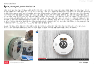 14 
ⓒ 2014 RightBrain. All rights reserved. 
UX Trend Report 2014년 상반기 
(국내에는 잘 알려져 있지 않지만) Honeywell은 125년 전통의 가전기기 업체이다. 이전에도 많은 온도조절장치들을 내놓았고 심지어는 Nest가 자사의 특허를 침해했다고 소송까지 벌인바 있다. Lyric은 Honeywell이 만든 스마트 온도조절장치이다. 디자인이나 기능 면에서 Nest와 유사한 면이 많지만 (더 늦게 출시되었기 때문에) 완성도 면에서는 Nest보다 앞서있다고 평가된다. Lyric은 기존의 온도조절장치를 대체하여 사용자가 직접 설치 가능하고(별도의 디지털 설치 메뉴얼을 제공한다) 다이얼을 움직여서 온도를 조절할 수 있으며, 외부의 기상상태를 조회할 수 있는 것은 물론 기상상태에 맞게 스스로 온도를 적절히 조절할 수 있는 기능도 있다. 사용자가 집에 없으면 꺼지고, 집에 가까이 오고 있으면 미리 설정된 온도로 조절하는 Geo-Fencing 기능도 있으며 스마트폰을 통해서 다양한 조작, 특히 컨텍스트에 맞춰서 온도를 조절 바로가기를 만들 수 있는 기능도 있다(예 – 밤에 혼자 영화볼때, 친구들과 파티할때 등. 아쉽지만 실제 밤에 영화를 본다고 자동으로 이를 알아채고 온도를 맞추는 기능은 없다). Honeywell은 Apple이 얼마전에 HomeKit을 발표할 때 초기 파트너로 언급되기도 했었는데, 이는 얼마 않있어 Lyric이 Apple HomeKit의 우산 안에 들어간다는 것을 의미한다. 다시 말해 SIRI를 이용해서 온도를 조절하거나 HomeKit의 Geo-Fencing 기능에 같이 묶일 수 있다는 말이다. Lyric은 기능이 단순하지만 제품의 외적인 인터페이스가 잘 설계되어 있고, 스마트폰과의 연동 부분 또한 많은 고민의 흔적이 드러나 있다. Apple HomeKit의 우산 안에 들어가게되면 다른 스마트 기기들과 연동될 수 있을지 모르지만, 개별 제품으로만 봤을 때에도 매력적이다. 
Lyric, Honeywell, smart thermostat 
Home Automation 
source : Honeywell  