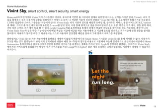 15 
ⓒ 2014 RightBrain. All rights reserved. 
UX Trend Report 2014년 상반기 
Honeywell과 마찬가지로 Vivint 역시 스타트업이 아니다. 유타주에 기반한 홈 시큐리티 업체로 80만명에 이르는 고객을 가지고 있다. Vivint는 너무 기술을 앞세우는 것은 사용자의 생활을 변화시키기 어렵다고 보며 ‘그 적당한 기술적 진보의 산물로’ Vivint Sky라는 홈 오토메이션 통합기기를 선보였다. (그러나 있을만한 스마트 기술들은 다 들어가 있다). Vivint Sky는 터치 기반의 컨트롤 패널과 모바일 앱, 클라우드 서비스, 통신 서비스(AT&T, Verizon과 제휴), 그리고 홈 무선 네트워크의 표준인 Z-wave를 담고 있다. 이를 통해 원격으로 집을 모니터링하고 온도 조절, 현관문 원격 제어, 전등 원격 제어, 기타 다른 스마트 기기 제어 등을 할 수 있다. Apple HomeKit처럼 음성명령을 통해서 위에서 언급한 기능들을 제어하는 것도 가능하다. 뿐만 아니라 Vivint Sky는 Nest와 같은 학습 기능이 있어서 매일 똑같은 시간에 퇴근을 하는 사용자에게 그 시간에 온도를 맞춰주고 귀가시간에 맞춰 전등을 켤지를 물어본다. 사용자가 동의를 하면 그 다음부터는 스스로 사용자의 일상생활 패턴을 읽어서 그에 맞춰서 서비스를 제공한다. 
안타깝게도 Vivint Sky는 외부 개발자에게 플랫폼을 개방하지 않았기 때문에 다른 Smart Home 기기들은 Vivint Sky를 통해 제어할 수 없다. 사용자가 DIY를 하는 것도 불가능하다. 99달러의 설치비용과 더불어 매달 54~70달러 정도를 이용료로 지불해야 하는데 장기적으로 자신의 울타리안에서 Home Automation 플레이어들을 끌어들여서 자신만의 플랫폼 비즈니스를 하겠다는 계획을 가지고 있다. Apple의 경쟁자가 되겠다는 이야기다. Vivint Sky는 매력적인 서비스임에 틀림없지만 막강한 부가 서비스들을 가진 Google이나 Apple은 물론 새로 등장하는 스타트업들과도 시장에서 경쟁할 수 있을지는 미지수다. 
Vivint Sky, smart control, smart security, smart energy 
Home Automation 
source : Vivint  