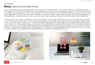18 
ⓒ 2014 RightBrain. All rights reserved. 
UX Trend Report 2014년 상반기 
Bossy는 지금까지 만나지 못했던 전혀 새로운 제품이다. 바로 업무중에 우리의 습관을 바꿔주는 기기(stuff)이기 때문이다. 노트북 옆에다가 Bossy를 켜놓고 작업을 하고 있으면 작업 시간동안에 들어오는 외부의 방해요소(메시지, SNS 알림, 전화 등)들을 차단한다. 쉬어야 하는 시간이 되면 잠시 일어나거나 스트레칭을 하는 등 운동을 하라고 표시한다. 물을 마셔야 할 시간, 휴식을 취해야 할 시간, 누군가에게 연락을 취할 시간도 알려준다. 한마디로 우리의 습관을 새롭게 변화시켜주는 도우미라고 할 수 있다. 더 재미있는 것은 에버노트나 캘린더, 스케쥴, 이메일 등과 연동이 되어서 지금 현재 꼭 해야 할 3가지 중요한 일들을 스스로 판단해서 알려주는 것이다. 학습 기능도 있어서 차츰 사용자를 알아나가면서 거기에 맞게 추천해주는 목록도 진화해나간다. 
사실 Bossy가 할 수 있는 기능들은 스마트폰에서도 그대로 가능한 것들이다. 그러나 Bossy를 디자인한 Lucas Neumann은 여러개 중 하나일 수 밖에 없는 스마트폰 앱이 아니라 하나의 독립된 기기로써 사용자의 올바른 행동을 유도하고 습관을 고치며 동기를 불어넣어줄 수 있는 제품을 개발했다고 말한 바 있다. 이것은 매우 중요한 시사점을 갖는다. 스마트폰이 아닌 별개의 기기를 통해서 자신의 습관을 변화시켜주고 끊임없이 건강한 긴장감을 유발시킬 수 있도록 하는 것은 기기에 대한 태도가 영향을 미치기 때문에 사용자경험 측면에서 좋은 접근이다. 예를 들어 만약에 스마트폰 앱이었다면 중간에 SNS 알림이나 메시지 등이 그대로 노출되면서 많은 방해요소들이 머리속을 뒤헝클어 놨을 것이다. 더불어 Bossy가 독립된 기기이기는 하지만 스마트폰이나 Wearable 기기와 연동해서 사용자에 최적화된 정보를 제시해준다는 것도 매력적이다. 인터렉션을 제한해서 복잡성을 최소화한 점도 돋보인다. 음성명령이나 센서 등을 통해서 기능이 복잡해졌다면 스마트폰에서와 마찬가지로 사용자의 주의력을 빼앗아갔을 것이다. 
Bossy, habit to love and work smarter 
more natural 
source : Bossy  