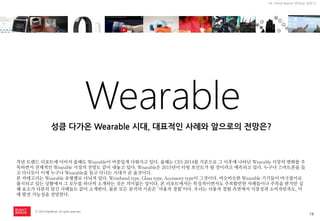 19 
ⓒ 2014 RightBrain. All rights reserved. 
UX Trend Report 2014년 상반기 
Wearable 
작년 트랜드 리포트에 이어서 올해도 Wearable이 비중있게 다뤄지고 있다. 올해는 CES 2014를 기준으로 그 이후에 나타난 Wearable 시장의 변화를 주목하면서 전체적인 Wearable 시장의 전망도 같이 내놓고 있다. Wearable은 2015년이 티핑 포인트가 될 것이라고 예측되고 있다. 누구나 스마트폰을 들고 다니듯이 이제 누구나 Wearable을 들고 다니는 시대가 곧 올것이다. 
본 카테고리는 Wearable 유형별로 나눠져 있다. Wristband type, Glass type, Accessory type이 그것이다. 비슷비슷한 Wearable 기기들이 마구잡이로 출시되고 있는 상황에서 그 모두를 하나씩 소개하는 것은 의미없는 일이다. 본 리포트에서는 특징적이면서도 주목할만한 사례들이나 주목을 받지만 실패 요소가 다분히 담긴 사례들도 같이 소개한다. 물론 모든 분석의 기준은 ‘사용자 경험’이다. 우리는 사용자 경험 측면에서 시장성과 소비자만족도, 미래 발전 가능성을 전망한다. 
성큼 다가온 Wearable 시대, 대표적인 사례와 앞으로의 전망은?  