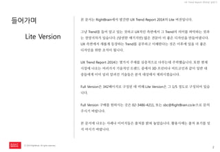 2 
ⓒ 2014 RightBrain. All rights reserved. 
UX Trend Report 2014년 상반기 
들어가며 
본 문서는 RightBrain에서 발간한 UX Trend Report 2014의 Lite 버전입니다. 
그냥 Trend를 들어 알고 있는 것하고 UX적인 측면에서 그 Trend의 의미를 파악하는 것과는 천양지차가 있습니다. (당연한 얘기지만) 많은 견문이 더 좋은 디자인을 만들어냅니다. UX 측면에서 새롭게 등장하는 Trend를 공부하고 이해한다는 것은 이후에 있을 더 좋은 디자인을 위한 초석이 됩니다. 
UX Trend Report 2014는 몇가지 주제를 심층적으로 다루는데 주력했습니다. 또한 현재 시장에 나오는 여러가지 기술적인 트랜드 중에서 3D 프린터나 비트코인과 같이 일반 대중들에게 이미 널리 알려진 기술들은 분석 대상에서 제외시켰습니다. 
Full Version은 342페이지로 구성된 데 비해 Lite Version은 그 1/5 정도로 구성되어 있습니다. 
Full Version 구매를 원하시는 곳은 02-3486-4211, 또는 sbc@RightBrain.co.kr으로 문의주시기 바랍니다. 
본 문서에 나오는 사례나 이미지들은 출처를 밝혀 놓았습니다. 활용시에는 출처 표기를 잊지 마시기 바랍니다. 
Lite Version  