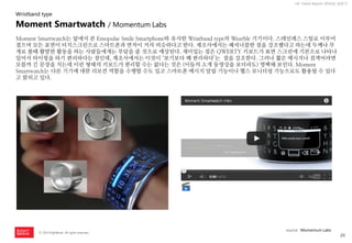 20 
ⓒ 2014 RightBrain. All rights reserved. 
UX Trend Report 2014년 상반기 
Moment Smartwatch는 앞에서 본 Emopulse Smile Smartphone와 유사한 Wristband type의 Wearble 기기이다. 스테인레스 스틸로 이루어졌으며 모든 표면이 터치스크린으로 스마트폰과 면적이 거의 비슷하다고 한다. 제조사에서는 패셔너블한 점을 강조했다고 하는데 두께나 무게로 볼때 활발한 활동을 하는 사람들에게는 부담을 줄 것으로 예상된다. 재미있는 점은 QWERTY 키보드가 표면 스크린에 기본으로 나타나 있어서 타이핑을 하기 편리하다는 점인데, 제조사에서는 이것이 ‘보기보다 꽤 편리하다’는 점을 강조한다. 그러나 짧은 메시지나 검색어라면 모를까 긴 문장을 치는데 이런 형태의 키보드가 편리할 수는 없다는 것은 (이들의 소개 동영상을 보더라도) 명백해 보인다. Moment Smartwatch는 다른 기기에 대한 리모컨 역할을 수행할 수도 있고 스마트폰 메시지 알림 기능이나 헬스 모니터링 기능으로도 활용될 수 있다고 밝히고 있다. 
Moment Smartwatch / Momentum Labs 
Wristband type 
source : Momentum Labs  