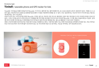 21 
ⓒ 2014 RightBrain. All rights reserved. 
UX Trend Report 2014년 상반기 
Tinitell은 아이들을 위해서 만들어진 Wearable 기기이다. 팔목에 차는 팔찌 형태이며, 2G GSM SIM과 GPS가 내장되어 있다. 키패드나 스크린이 없는 대신에 미리 설정된 음성명령어를 통해서 지정된 사람에게 전화를 걸 수 있다. 부모 입장에서는 자신의 아이가 어디에 있는지를 쉽게 확인하는 것이 가능하다. 
어린이 납치 또는 미아 방지를 위한 Wearable 시장은 앞으로 꾸준히 커질 것으로 예상된다. 많은 통신 회사들이 이미 이러한 준비를 선보이고 있다. 그러나 실제 납치가 이루어진다고 가정했을 때 부주의한 유괴범이 아니고서야 이러한 Wearable 기기를 계속 착용하게 둘 리 없다. 결국에 아이가 현재 어디에 있는지 확인해보거나 아이들이 쉽게 부모와 통화를 하는 용도로 활용될 수 있으리라 기대된다. 
최대 1시간의 통화시간과 일주일 가량 대기시간을 지원한다고 한다. 기본적인 통화 기능 외에 이상신호를 포착해서(지정된 장소 외로 벗어났다든가 한 장소에서 지나치게 많이 정지되어 있는 등) 부모에게 자동으로 통지하는 기능을 부여하는 것이 필요해 보인다. 
Tinitell / wearable phone and GPS tracker for kids 
Accessory type 
source : Tinitell  