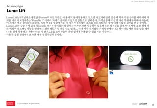22 
ⓒ 2014 RightBrain. All rights reserved. 
UX Trend Report 2014년 상반기 
Lumo Lift는 (작년에 소개했던 iPosture와 마찬가지로) 사용자의 몸에 착용하고 있으면 서있거나 앉아 있을때 척추의 편 상태를 파악해서 자세를 바르게 교정해주는 Wearable 기기이다. 자세가 올바르지 않으면 진동으로 알려준다. 자석을 통해서 상의 가슴 부위에 부착해야 하는데, 이 과정은 매우 번거로워 보인다. 특히 여성들 입장에서는 이 기기가 전체적인 조화를 흐트러트리는 것에 대해서 많은 고민을 던질 것이다. 
Lumo Lift와 같은 자세 교정 Wearable 기기는 재미있는 발상이긴 하지만 과연 시장성이 있을까 하는 의구심을 갖게 한다. 자세 교정 외에 다른 액티비티 트랙킹 기능을 한다면 시장의 태도가 달라질 수도 있다. 그러나 아무리 저렴한 가격에 판매된다고 하더라도 매번 옷을 입을 때마다 옷 위에 착용하고 다녀야 하는 이 번거로움을 소비자들이 과연 얼마나 수용할 수 있을지는 미지수다. 
사용자 경험 관점에서 보자면 매우 부정적인 의견이다. 
Lumo Lift 
Accessory type 
source : Lumo Lift  