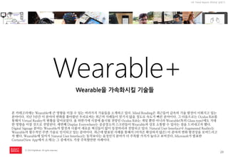 23 
ⓒ 2014 RightBrain. All rights reserved. 
UX Trend Report 2014년 상반기 
Wearable+ 
Wearable을 가속화시킬 기술들 
본 카테고리에는 Wearable에 큰 영향을 미칠 수 있는 여러가지 기술들을 소개하고 있다. Mind Reading은 최근들어 급속히 기술 발전이 이뤄지고 있는 분야이다. 지난 5년간 이 분야의 변화를 쫓아왔던 우리로써는 최근의 사례들이 믿기지 않을 정도로 속도가 빠른 분야이다. 그 다음으로는 Oculus Rift를 통해서 Virtual Reality의 현황을 알아보았다. 올 하반기에 시장에 출시될 전망인 Oculus Rift는 게임 뿐만 아니라 Wearable(특히 Glass type)에도 지대한 영향을 미칠 것으로 전망된다. 세번째 Display Everywhere는 공공장소의 스크린들이 Wearable과 상호 소통할 수 있다는 점을 드러내고자 했다. Digital Signage 분야는 Wearable의 발전과 더불어 새로운 혁신들이 많이 등장하리라 전망되고 있다. Natural User Interface나 Augmented Reality는 Wearable의 필수적인 주변 기술로 인식되고 있는 분야이다. 최근에 발표된 사례를 통해서 (아직은 확실하지 않은) 이 분야의 변화 발전상을 보여드리고자 했다. Wearable에 있어서 Natural User Interface는 동작보다는 음성인식 분야가 더 주목할 가치가 높다고 보여진다. Microsoft가 발표한 Cortana(New App에서 소개)는 그 중에서도 가장 주목할만한 사례이다.  