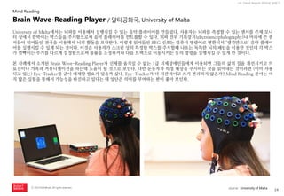 24 
ⓒ 2014 RightBrain. All rights reserved. 
UX Trend Report 2014년 상반기 
University of Malta에서는 뇌파를 이용해서 실행시킬 수 있는 음악 플레이어를 만들었다. 사용자는 뇌파를 측정할 수 있는 센서를 쓴채 모니터 상에서 깜박이는 박스들을 주시함으로써 음악 플레이어를 컨트롤할 수 있다. 뇌파 전위 기록장치(electroencephalography)나 머리에 쓴 센서들이 읽어들인 전극을 이용해서 뇌의 활동을 포착한다. 이렇게 읽어들인 EEG 신호는 컴퓨터 명령어로 변환되서 ‘생각만으로’ 음악 플레이어를 실행시킬 수 있게 되는 것이다. 이것은 사용자가 스크린 상의 특정한 박스를 주시할때 나오는 독특한 뇌의 패턴을 이용한 것인데 각 박스가 깜빡이는 주기를 다르게 설정함으로써 볼륨을 조정하거나 다음 트랙으로 이동시키는 등의 명령을 실행시킬 수 있게 한 것이다. 
본 사례에서 소개된 Brain Wave-Reading Player가 신체를 움직일 수 없는 1급 지체장애인들에게 이용되면 그들의 삶의 질을 개선시키고 의료진이나 가족과 커뮤니케이션을 하는데 도움이 될 것으로 보인다. 다만 눈동자가 특정 대상을 주시하는 것을 읽어내는 것이라면 (이미 사용되고 있는) Eye-Tracker를 굳이 대체할 필요가 있을까 싶다. Eye-Tracker가 더 직관적이고 쓰기 편리하지 않은가? Mind Reading 분야는 아직 많은 실험을 통해서 가능성을 타진하고 있다는 데 일단은 의미를 부여하는 편이 좋아 보인다. 
Brain Wave-Reading Player / 말타공화국, University of Malta 
Mind Reading 
source : University of Malta  