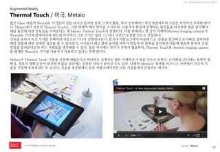 25 
ⓒ 2014 RightBrain. All rights reserved. 
UX Trend Report 2014년 상반기 
많은 Glass 타입의 Wearable 기기들이 선을 보이고 있지만 실제 그것의 활용, 특히 인터페이스적인 측면에서의 고민은 아직까지 부족한 편이다. Metaio에서 선보인 Thermal Touch는 그런 면에서 매우 반가운 소식이다. 사용자가 현실에 존재하는 물건들을 터치하면 열을 감지해서 해당 물건에 대한 정보들을 보여준다는 게 Metaio Thermal Touch의 컨셉이다. 이를 위해서는 열 감지 카메라(thermal imaging camera)가 Wearable 기기에 탑재되어야 하는데 아직까지 그런 기기는 없다. (그러나 조만간 등장할 것으로 전망된다) 
신문을 보다가 특정 기사를 선택하면 자동으로 TTS가 실행된다던가, 잡지나 카탈로그에서 마음에 드는 상품을 발견하고 손가락을 클릭하면 해당 상품에 대한 상세한 정보를 볼 수 있다던가, 아이들이 레고 블록 놀이를 하다가 만들다 만 블록을 클릭하면 다음에 필요한 블록과 조립방법을 알려준다던가 하는 사례들을 생각해볼 수 있다. 물론 여기에는 한가지 전제가 필요하다. Thermal Touch용 thermal imaging camera를 탑재한 Wearable 기기를 사용자가 착용하고 있다는 전제 말이다. 
Metaio가 Thermal Touch 기술을 시장에 내놓는다고 하더라도 실제로는 많은 시행착오가 있을 것으로 보인다. 손가락을 갖다대는 표면의 정확성, 정보의 명확성 등이 완전하지 않을 경우에는 잘못된 결과가 보여질 수도 있다. 다행히 Metaio는 플랫폼 비즈니스 측면에서 자신의 기술을 시장에 유포하려는 듯 보인다. 기술을 제공할테니 응용 어플리케이션은 다른 기업들에서 만들라는 얘기다. 
Thermal Touch / 미국, Metaio 
Augmented Reality 
source : Metaio  