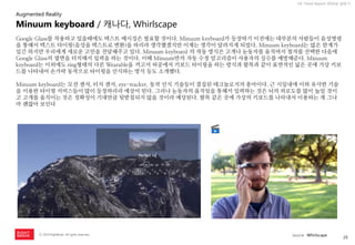 26 
ⓒ 2014 RightBrain. All rights reserved. 
UX Trend Report 2014년 상반기 
Google Glass를 착용하고 있을때에도 텍스트 메시징은 필요할 것이다. Minuum keyboard가 등장하기 이전에는 대부분의 사람들이 음성명령을 통해서 텍스트 타이핑(음성을 텍스트로 변환)을 하리라 생각했겠지만 이제는 생각이 달라지게 되었다. Minuum keyboard는 많은 한계가 있긴 하지만 우리에게 새로운 고민을 전달해주고 있다. Minuum keyboard 의 작동 방식은 고개나 눈동자를 움직여서 철자를 선택한 다음에 Google Glass의 옆면을 터치해서 입력을 하는 것이다. 이때 Minuum만의 자동 수정 알고리즘이 사용자의 실수를 예방해준다. Minuum keyboard는 이외에도 ring형태의 다른 Wearable을 끼고서 허공에서 키보드 타이핑을 하는 방식과 팔목과 같이 표면적인 넒은 곳에 가상 키보드를 나타내어 손가락 동작으로 타이핑을 인식하는 방식 등도 소개했다. 
Minuum keyboard는 모션 센서, 터치 센서, eye-tracker, 동작 인식 기술등이 결집된 테크놀로지의 총아이다. 근 시일내에 이와 유사한 기술을 이용한 타이핑 서비스들이 많이 등장하리라 예상이 된다. 그러나 눈동자의 움직임을 통해서 입력하는 것은 뇌의 피로도를 많이 높일 것이고 고개를 움직이는 것은 정확성이 기대만큼 뒷받침되지 않을 것이라 예상된다. 팔목 같은 곳에 가상의 키보드를 나타내서 이용하는 게 그나마 괜찮아 보인다 
Minuum keyboard / 캐나다, Whirlscape 
Augmented Reality 
source : Whirlscape  