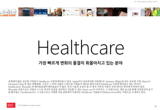 27 
ⓒ 2014 RightBrain. All rights reserved. 
UX Trend Report 2014년 상반기 
Healthcare 
전세계의 많은 글로벌 기업들이 Healthcare 시장에 뛰어들고 있다. Apple이나 삼성전자를 비롯해 GE, Siemens, Philips와 같은 글로벌 기업, Mayo나 Cleveland Clinic과 같은 대형병원, 그리고 그 외의 수많은 스타트업 기업들이 새로운 황금시장인 Healthcare 시장에 뛰어들고 있는 것이다. 
Healthcare는 Wearable 과 뗴어놓을래야 떼어놓을수가 없다. 단지 기술의 초점이 좀 더 센서 기반의 사용자 건강 데이터 파악에 부여되어 있다. Wearable 다음으로는 사용자 스스로 자신의 건강을 진단하고 치료할 수 있는 Smart care가 이어지고, 그 다음으로는 게임 요소를 통해 건강관리의 동기를 불어넣는 Gamification이, 그 다음으로는 다양한 의료 현장에서 이용되는 Healthcare 기술들이 Medical service라는 이름으로 소개되고 있다. 
가장 빠르게 변화의 물결이 휘몰아치고 있는 분야  