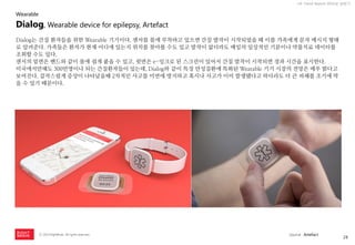 28 
ⓒ 2014 RightBrain. All rights reserved. 
UX Trend Report 2014년 상반기 
Dialog는 간질 환자들을 위한 Wearable 기기이다. 센서를 몸에 부착하고 있으면 간질 발작이 시작되었을 때 이를 가족에게 문자 메시지 형태로 알려준다. 가족들은 환자가 현재 어디에 있는지 위치를 찾아볼 수도 있고 발작이 없더라도 매일의 일상적인 기분이나 약물치료 데이터를 조회할 수도 있다. 
센서의 밑면은 밴드와 같이 몸에 쉽게 붙을 수 있고, 윗면은 e-잉크로 된 스크린이 있어서 간질 발작이 시작되면 경과 시간을 표시한다. 
미국에서만해도 300만명이나 되는 간질환자들이 있는데, Dialog와 같이 특정 만성질환에 특화된 Wearable 기기 시장의 전망은 매우 밝다고 보여진다. 갑작스럽게 증상이 나타났을때 2차적인 사고를 미연에 방지하고 혹시나 사고가 이미 발생됐다고 하더라도 더 큰 피해를 조기에 막을 수 있기 때문이다. 
Dialog, Wearable device for epilepsy, Artefact 
Wearable 
source : Artefact  