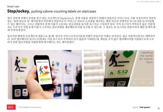 30 
ⓒ 2014 RightBrain. All rights reserved. 
UX Trend Report 2014년 상반기 
영국 정부에 의해서 후원을 받고 있는 프로젝트인 StepJockey는 층계 이용을 권장하기 위해서 만들어진 서비스이다. 식품 포장지마다 적혀져 있는 ‘섭취 칼로리 양‘ 레이블에서 착안해서 만들어진 이 서비스는 칼로리 소모량을 계산하는 앱과 자신의 전체적인 히스토리를 모니터링할 수 있는 웹사이트, 그리고 건물마다 층계 이용시 소모되는 칼로리양을 표시한 포스터로 구성되어 있다. 아직 포스터가 부착되지 않은 건물에서는 누군가가 직접 층계 이용시 소모되는 칼로리량을 계산해본뒤 이를 보고할 수 있는데, 그 정보는 곧 포스터로 만들어져서 해당 층계의 옆에 부착되게 된다. 
영국이란 배경과 프로젝트의 내용으로 볼 때, 영국의 서비스디자이너들에 의해서 만들어진 사례로 보여진다. 쉽고 직관적이면서도 매력적이다. 아마 엘리베이터 입구나 안쪽에도 이런 포스터가 부착되어 있지 않을까 기대하는데, 계단을 걷지 않고 엘리베이터를 이용함으로써 소모하지 못한 칼로리양을 사람들에게 제시해주는 것도 재미있겠다. 
StepJockey, putting calorie-counting labels on staircases 
Smart care 
source : Teki system  