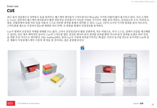31 
ⓒ 2014 RightBrain. All rights reserved. 
UX Trend Report 2014년 상반기 
최근 들어 걸음횟수나 심박동수 등을 알려주는 헬스케어 센서들이 스마트폰이나 Wearable 기기와 더불어 많이 출시되고 있다. 지금 소개하는 Cue는 일반적인 헬스케어 센서들보다 훨씬 전문적인 건강체크가 가능한 가정용 기기이다. 예를 들어 비만도, 남성호르몬 수치, 비타민 D, 염증, 인플루엔자 감염 여부 등을 사용자 스스로 간단한 절차를 통해서 파악할 수 있다. Cue는 3인치 크기의 기기와 일회용 검사 카트리지, 스마트폰용 앱으로 구성되어 있는데 채취한 피나 타액, 코 면봉을 통해서 건강정보를 분석한다. Cue가 병원의 건강검진 자체를 대체할 수는 없다. 그러나 건강검진보다 훨씬 간편하게, 적은 비용으로, 자기 스스로, 집에서 건강을 체크해볼 수 있다는 것은 매우 매력적인 일이다. Cue의 스마트폰 앱은 검진된 데이터 분석 결과를 알려줄 뿐만 아니라 분석 결과를 토대로 하여 건강을 위한 추천 가이드도 제시한다. Nike fuelband와는 달리 Cue가 시장에 자리잡기까지는 꽤 많은 시간이 요구될 것으로 보이지만 Cue와 같은 제품이 가정내 헬스케어 시장의 새 장을 열 것이라는 점은 분명해 보인다 
CUE 
Smart care 
source : CUE  