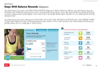 33 
ⓒ 2014 RightBrain. All rights reserved. 
UX Trend Report 2014년 상반기 
Steps With Balance Rewards는 미국 최대의 의약품 유통체인인 Walgreens가 내놓은 로열티 프로그램이다. Steps With Balance Rewards 에 등록하고 운동 목표를 세운 다음에 자신의 Activity Tracker를 연동시켜 놓으면 걷는 거리나 체중 감량 등에 따라서 포인트를 받게 되는데 이 포인트는 Walgreens에서 실제로 활용할 수 있는 포인트가 된다. 2013년에만 백만명 가량의 사용자들이 이 프로그램에 등록하여 포인트를 챙겨갔다고 한다. 
Steps With Balance Rewards는 Walgreens이 자사의 브랜드 인지도 제고는 물론 사용자들의 건강 데이터를 얻을 수 있는 플랫폼을 마련했다는 점에서 매우 탁월한 서비스이다. 고객의 매장 방문을 유도하는 것에서 더 나아가 그들의 일상적인 건강 기록을 획득함으로써 Healthcare 분야에서 새로운 비즈니스 기회를 찾을 수 있게 된 것이다. 
Steps With Balance Rewards, Walgreens 
Gamification 
source : Walgreens  