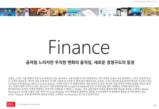 34 
ⓒ 2014 RightBrain. All rights reserved. 
UX Trend Report 2014년 상반기 
Finance 
금융은 스마트 기술 혁명이 가장 늦게 전파되고 있는 분야이다. 사용자경험 디자인 측면에서도 아직 낙후된 모습이 너무 완연하다. 그것은 금융의 속성이 고객의 정보보호, 데이터 보안 등에 따라 신기술 수용에 보수적일 수 밖에 없기 때문인지도 모른다. 그러나 최근에 금융 분야의 혁신을 주도하고 있는 US Bank나 WellsFargo, BBVA Compass Bank는 그러한 이유가 다 핑계거리라는 것을 보여주고 있다. 하지만 금융 산업의 낙후된 모습을 비집고 들어오는 흐름이 벌써 나타나고 있다. Bitcoin이 가장 유명하겠지만 Google이나 Medlio와 같은 IT사의 금융 침투 사례들도 주목할 필요가 있다. 
본카테고리는 모바일 시대에 부합하는 전자지갑 사례들을 소개하는 e-Wallet, 각국 금융사들의 모바일 뱅킹에 대한 새로운 혁신을 소개하는 Mobile Banking 2.0, SNS를 이용한 금융 서비스인 Social Banking, 여러 채널들의 총체적인 경험을 우선시하면서 운영비용의 절감을 동시에 꾀하고 있는 Omni-Channel, 보험 분야에서의 새로운 흐름을 소개하는 neo Insurance 등으로 구성되어 있다. 
곰처럼 느리지만 우직한 변화의 움직임, 새로운 경쟁구도의 등장  