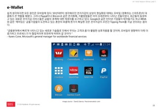 35 
ⓒ 2014 RightBrain. All rights reserved. 
UX Trend Report 2014년 상반기 
e-Wallet 
쉽게 생각하자면 모든 원인은 모바일에 있다. 50년대부터 생각해오던 전자지갑의 상상이 현실화된 데에는 모바일 (정확히는 스마트폰)의 대중화가 큰 역할을 해왔다. 그러나 Paypal이나 Bitcoin과 같은 전자화폐, 지불방법들은 이미 오래전부터 나타난 것들이었다. 최근들어 등장하고 있는 새로운 전자지갑 서비스들은 금융의 경계에 대한 재정의를 요구하고 있다. Google과 같은 인터넷 기업들이 뛰어들기도 하고 BBVA와 같은 ‘깨어있는‘ 금융기업들이 도전하고 있는 혼란의 와중에 한가지 확실한 것은 전자지갑이 조만간 Tipping Point를 지날 것이라는 점이다. 
“금융분야에서 빠르게 나타나고 있는 새로운 기술들로 인해서 우리는 고객과 좀 더 활발한 상호작용을 할 것이며, 모바일의 영향력이 더욱 더 증가하고 프로세스가 더 협업적이며 유연하게 바뀌어 갈 것이다＂ 
- Karen Cone, Microsoft’s general manager for worldwide financial services 
image source : David Glance, theconversation.com  