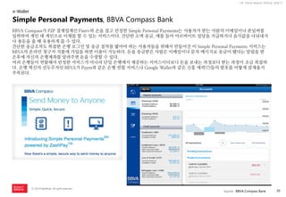 36 
ⓒ 2014 RightBrain. All rights reserved. 
UX Trend Report 2014년 상반기 
BBVA Compass가 P2P 결제업체인 Fiserv와 손을 잡고 런칭한 Simple Personal Payments는 사용자가 받는 사람의 이메일이나 폰넘버를 입력하여 개인 대 개인으로 이체를 할 수 있는 서비스이다. 간단한 소액 송금, 예를 들어 아르바이트 일당을 지급하거나 음식값을 나눠내거나 용돈을 줄 때 유용하게 쓸 수 있다. 
간단한 송금조차도 복잡한 은행 로그인 및 송금 절차를 밟아야 하는 사용자들을 위해서 만들어진 이 Simple Personal Payments 서비스는 BBVA의 온라인 청구서 지불에 가입을 하면 이용이 가능하다. 돈을 송금받은 사람은 이메일이나 문자 메시지로 송금이 됐다는 알림을 받은후에 자신의 은행계좌를 알려주면 돈을 수령할 수 있다. 
여러 은행들이 연합해서 런칭한 서비스가 아니라 단일 은행에서 제공하는 서비스이다보니 돈을 보내는 과정보다 받는 과정이 조금 복잡하다. 은행 혁신의 선두주자인 BBVA가 Paym과 같은 은행 연합 서비스나 Google Wallet과 같은 신흥 세력(?)들의 발호를 어떻게 잠재울지 주목된다. 
e-Wallet 
Simple Personal Payments, BBVA Compass Bank 
source : BBVA Compass Bank  