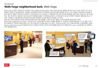 41 
ⓒ 2014 RightBrain. All rights reserved. 
UX Trend Report 2014년 상반기 
Wells Fargo neighborhood bank, Wells Fargo 
Wells Fargo 은행이 시범적으로 운영하고 있는 neighborhood bank는 은행 지점의 새로운 방향을 제시하고 있다. 일단 지점의 크기가 일반적인 지점의 1/3에 불과하다. 지점에는 여러대의 ATM기가 설치되어 있는데 은행을 방문한 고객 스스로 ATM을 이용하다가 필요한 도움이 있으면 직원이 다가와서 도와준다. 기존에 줄을 서서 기다리다가 직원에게 모든 것을 맡기던 형태와는 많이 다른 모습이다. 종이가 없다는 점도 특징이다. 필요한 서류가 있으면 이메일을 통해서 고객에게 보내준다. 고객을 좀 더 잘 돕기 위해서 직원들은 테블릿을 들고 다닌다. 고객들은 지점내에서만 공개된 와이파이를 이용해서 모바일 뱅킹을 이용할 수도 있다. 
전문적인 도움이 필요한 경우를 대비하여 해당 전문가와 연결할 수 있는 비디오 뱅킹도 조만간 제공될 예정이라고 한다. 
Wells Fargo neighborhood bank는 지점과 ATM, 모바일 뱅킹이 하나로 통합된 형태이다. 고객들은 지점에 방문해서 스스로 뱅킹 서비스를 이용하다가 직원의 도움을 받을 수도, 보다 전문적인 상담을 받을 수도 있다. 그러나 보수적인 고객, 기술에 취약한 노령층에게는 Wells Fargo neighborhood bank가 반갑게 다가오기 힘들어 보인다. 갑작스러운 변화를 완충시키기 위해서라도 senior 코너를 별도로 운영하는 것이 필요해보인다. 
OmniChannel 
source : Wells Fargo  