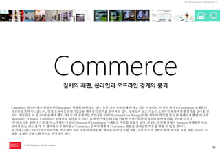 42 
ⓒ 2014 RightBrain. All rights reserved. 
UX Trend Report 2014년 상반기 
Commerce 
Commerce 분야는 매우 단절적인(Disruptive) 변화를 맞이하고 있다. 모든 것이 송두리째 바뀌고 있는 시점이다. 이것은 비단 e-Commerce 업체들의 약진만을 뜻하지는 않는다. 몇몇 오프라인 유통기업들도 대대적인 반격을 준비하고 있다. 모바일과 BLE 기술은 오프라인 유통채널에 날개를 달아줄 것으로 기대된다. 이 장 (아니 올해 트랜드 리포트)의 전체적인 주인공은 BLE(Bluetooth Low Energy)이다. BLE의 막강한 힘은 본 카테고리 뿐만 아니라 Wearable+, Finance, Commerce 등에서도 찾아볼 수 있다. 올 하반기에는 BLE를 이용한 서비스들이 물밀듯이 쏟아져 나올 것이라고 본다. (본 리포트를 통해서 가장 많이 소개되는 기업인) Amazon의 Commerce 사례들도 주목할 필요가 있다. 리포트 전체에 걸쳐서 Amazon 사례들만 따로 모아서 보는 것도 좋다. 이 영리하고 무자비한 e-Commerce 업체가 향후에 Commerce 전반을 집어삼킬 의도를 엿볼 수 있을 것이다. 본 카테고리는 온라인의 오프라인화, 오프라인 쇼핑 경험의 디지털화, 새로운 온라인 쇼핑 경험, 소셜 요소의 결합을 통한 새로운 쇼핑 경험, SNS의 쇼핑화, 쇼핑의 콘텐츠화 등으로 구성되어 있다 
질서의 재편, 온라인과 오프라인 경계의 붕괴  
