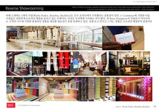 43 
ⓒ 2014 RightBrain. All rights reserved. 
UX Trend Report 2014년 상반기 
Reverse Showrooming 
Many of these businesses opened up physical stores due to their data sources telling them that’s what their customer base wanted to complete their experience with each brand. - Brian Honigman 
아래 소개하는 3개의 기업(Warby Parker, Bonobos, Birchbox)는 모두 온라인에서 시작했다는 공통점이 있다. e-Commerce에 기반한 이들 기업들은 과감하게 오프라인 매장을 늘리고 있는 추세이다. 이것은 우리에게 시사하는 바가 많다. 위 Brian Honigman의 인용문이 아니더라도 고객의 니즈에 기반한 총체적인 경험을 제공할 필요성이 점점 증대하고 있다. 실제 보고 만지고 느끼는 경험은 오프라인 매장만의 장점이다 
source : Warby Parker, Bonobos, Birchbox  