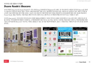 44 
ⓒ 2014 RightBrain. All rights reserved. 
UX Trend Report 2014년 상반기 
뉴욕 최대의 drug store인 Duane Reade(주-미국 최대 drug 유통체인인 Walgreens의 브랜드 중 하나)에서는 매장내 설치한 iBeacon을 통해서 사용자의 이동동선 파악은 물론 그들의 구매이력에 따른 상품 추천, 개인화된 쿠폰 발송 등을 시범적으로 운영하고 있다. 매장 근처에 접근하면 사용자에게 알림 메시지를 보내고 그들의 이전 관심사/구매이력에 따라 쿠폰을 제공하거나 관심상품에 대한 리뷰 정보를 제공한다. Duane Reade 앱을 이용하는 사용자들은 뿐만 아니라 로열티 프로그램 바코드나 매장내 제품 위치 찾기 등도 이용할 수 있다 
미국의 drug store는 우리나라의 약국과 달리 다양한 물품을 판매한다. 차라리 약국이 포함된 슈퍼마켓이고 보는 편이 맞다. 대형 마트의 상품 다양성, 가격경쟁력에 대항하기 위해서는 고객관계강화가 필수적으로 요구되는 일이다. 이전에는 매장 방문/구매가 고객관계강화를 위한 기본 조건이었다면 iBeacon은 지나가는 사람도 붙잡을 수 있는 동기를 제공하게 해준다. 물론 그 내용(쿠폰, 이벤트)이 동기의 강도를 결정하겠지만.. 
Duane Reade’s iBeacons 
오프라인 쇼핑 경험의 디지털화 
source : Duane Reade  