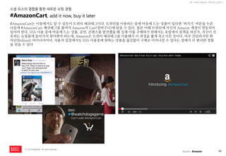 48 
ⓒ 2014 RightBrain. All rights reserved. 
UX Trend Report 2014년 상반기 
#AmazonCart는 이름에서도 알 수 있듯이 트위터 해쉬태그이다. 트위터를 이용하는 중에 마음에 드는 상품이 있다면 ‘퍼가기‘ 버튼을 누른 다음에 #AmazonCart 해쉬태그를 붙여서 Amazon의 Cart(장바구니)에 담을 수 있다. 물론 이때 트위터에 자신의 Amazon 계정이 연동되어 있어야 한다. SNS 이용 중에 마음에 드는 상품, 공연, 콘텐츠를 발견했을 때 실제 이를 구매하기 위해서는 포털에서 검색을 하던가, 자신이 선호하는 쇼핑몰에 들어가서 찾아봐야 하는데, Amazon은 트위터 해쉬태그를 이용해서 이 과정을 짧게 축소시킨 것이다. 아주 간단하지만 뛰어난(Briliiant) 아이디어이다. 사용자 입장에서도 SNS 이용중에 원하는 상품을 끊김없이 구매로 이어나갈 수 있다는 점에서 더 편리한 경험을 얻을 수 있다 
#AmazonCart, add it now, buy it later 
소셜 요소의 결합을 통한 새로운 쇼핑 경험 
source : Amazon  