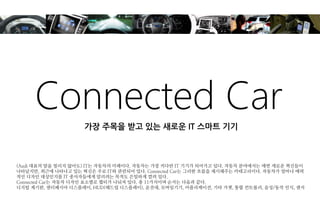 Connected Car 
(Audi 대표의 말을 빌리지 않아도) IT는 자동차의 미래이다. 자동차는 가장 커다란 IT 기기가 되어가고 있다. 자동차 분야에서는 매번 새로운 혁신들이 나타났지만, 최근에 나타나고 있는 혁신은 주로 IT와 관련되어 있다. Connected Car는 그러한 흐름을 제시해주는 카테고리이다. 자동차가 얼마나 매력적인 디자인 대상인지를 IT 종사자들에게 알리려는 목적도 은밀하게 깔려 있다. 
Connected Car는 자동차 디자인 요소별로 챕터가 나눠져 있다. 총 11가지이며 순서는 다음과 같다. 
디지털 계기판, 센터페시아 디스플레이, HUD(헤드업 디스플레이), 운전대, 모바일기기, 어플리케이션, 기타 가젯, 통합 컨트롤러, 음성/동작 인식, 센서 
가장 주목을 받고 있는 새로운 IT 스마트 기기  