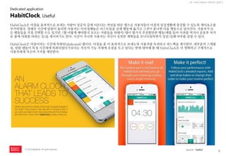 5 
ⓒ 2014 RightBrain. All rights reserved. 
UX Trend Report 2014년 상반기 
HabitClock은 아침을 효과적으로 보내는 사람이 성공의 길에 이른다는 격언을 따른 앱으로 사용자들이 아침의 일상생활에 충실할 수 있도록 재미요소를 부가하였다. 정해진 시간에 알람이 울리면 사용자는 미리정해놓은 리스트들을 실제 행동에 옮기고 그것이 끝나면 다음 행동으로 넘어간다. 사용자가 모든 행동들을 직접 선택할 수도 있지만, (뭘 어떻게 해야할지 모르는 사람들을 위해서) 앱이 몇가지 추천할만한 행동(예를 들어 사과를 먹거나 운동후 차가운 물에 샤워를 하라는 등)을 제시하기도 한다. 시간이 지나면 사용자는 자신이 실천한 계획들을 모니터링하면서 성공/실패 여부를 살필 수 있다. HabitClock은 아침이라는 시간에 특화된(dedicated) 앱이다. 아침을 좀 더 효과적으로 보내도록 사용자를 독려하고 피드백을 제시한다. 대부분의 스케쥴링, 알람 앱들이 특정 시간대에 특화되었다기보다는 자신의 기능 자체에 초점을 두고 있다는 면에 대비해 볼 때 HabitClock은 더 명확하고 구체적으로 사용자에게 자신의 가치를 제안한다. 
HabitClock, Useful 
source : Useful 
Dedicated application  
