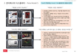 50 
ⓒ 2014 RightBrain. All rights reserved. 
UX Trend Report 2014년 상반기 
2. 센터페시아 디스플레이 – Tesla Model S 
Tesla가 주장하는 Model S 디스플레이의 장점과 반박 
“세밀한 조정이 가능하다＂ 
“세밀한 조정은 위험하다＂ 
•운전중인 상태에서 운전자는 자동차를 세밀하게 조정하기 어렵다. 
•운전중에는 ‘정확함’ 보다는 ‘적당한‘ 포지션 선택이 더 바람직하다. 
•기기의 세밀한 조작 가능성은 운전자의 주의력을 분산시킬 여지를 만들어 놓는 것이나 다를 바 없기 때문에 오히려 위험하다. 
•세밀한 조작은 운전자의 주의력을 빼앗고 조작 이후에도 신경 쓰게 만들 위험이 높다. 
•따라서 몇가지 단계로 사용자의 선택을 제한시키는 방식이 차라리 바람직하다. 
“지속적인 펌웨어 업데이트＂ 
“작은 변화는 눈에 띄지 않고 큰 변화는 원성을 자아낼 것＂ 
•자동차는 기본적으로 하드웨어적인 속성에 많이 의존할 수 밖에 없는 제품이다. 
•자동차 내에서의 소프트웨어(HMI, Infortainment, Telematics..) 이용은 독립적인 경험을 제공하는 영역도 존재하지만, 하드웨어의 특성과 수행능력에 관련되어 있는 경우가 많다. 
•때문에 Tesla의 주장과는 달리 실제 업데이트가 될 수 있는 여지는 크지 않을 것이며, 너무 큰 변화는 오히려 기존의 익숙한 사용행태를 저해할 것이다. 
•평균 구매주기인 5년 이내에 실제 UX적으로 환호받을 수 있는 큰 변화는 기대하기 어려울 것이다. 
source : Tesla  