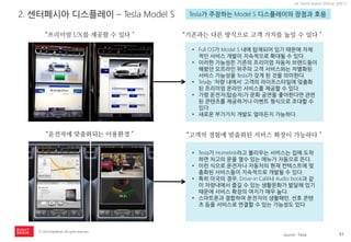 51 
ⓒ 2014 RightBrain. All rights reserved. 
UX Trend Report 2014년 상반기 
2. 센터페시아 디스플레이 – Tesla Model S 
Tesla가 주장하는 Model S 디스플레이의 장점과 호응 
“프리미엄 UX를 제공할 수 있다＂ 
“기존과는 다른 방식으로 고객 가치를 높일 수 있다＂ 
•Full OS가 Model S 내에 탑재되어 있기 때문에 자체적인 서비스 개발이 지속적으로 확대될 수 있다. 
•이러한 가능성은 기존의 프리미엄 자동차 브랜드들이 해왔던 오프라인 위주의 고객 서비스와는 차별화된 서비스 가능성을 Tesla가 갖게 된 것을 의미한다. 
•Tela는 ‘차량 내에서’ 고객의 라이프스타일에 맞춤화된 프리미엄 온라인 서비스를 제공할 수 있다. 
•가령 운전자(탑승자)가 문화 공연을 좋아한다면 관련된 콘텐츠를 제공하거나 이벤트 형식으로 초대할 수 있다. 
•새로운 부가가치 개발도 얼마든지 가능하다. 
“운전자에 맞춤화되는 이용환경＂ 
“고객의 경험에 맞춤화된 서비스 확장이 가능하다＂ 
•Tesla가 Homelink라고 불리우는 서비스는 집에 도착하면 차고의 문을 열수 있는 메뉴가 자동으로 뜬다. 
•이런 식으로 운전자나 자동차의 현재 컨텍스트에 맞춤화된 서비스들이 지속적으로 개발될 수 있다. 
•특히 미국의 경우, Drive-in Café나 Audio book과 같이 차량내에서 즐길 수 있는 생활문화가 발달해 있기 때문에 서비스 확장의 여지가 매우 높다. 
•스마트폰과 결합하여 운전자의 생활패턴, 선호 콘텐츠 등을 서비스로 연결할 수 있는 가능성도 있다. 
source : Tesla  