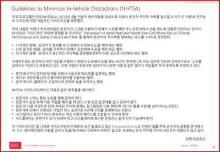 52 
ⓒ 2014 RightBrain. All rights reserved. 
UX Trend Report 2014년 상반기 
Guidelines to Minimize In-Vehicle Distractions (NHTSA) 
미국 도로교통안전국(NHTSA)는 2013년 4월 자동차 메이커들을 대상으로 차량내 운전자 주의력 저하를 일으킬 소지가 큰 차량내 전자장비 디자인에 대한 자발적인 가이드라인을 배포했다. 주요 내용은 차량내 전자장비들은 운전자가 그것을 이용하기 위해서 시선을 빼앗거나 운전대에서 손을 떼도록 만들면 안된다는 것이다. NHTSA는 가이드라인 작성에 영향을 준 리서치인 ‘The Impact of Hand-Held and Hands-Free Cell Phone Use on Driving Performance and Safety Critical Event Risk’ 을 통해서 운전자의 주의력을 방해하는 요소를 3가지로 정의했다. 
•시각적인 방해 : 운전자가 정보를 보기 위해서 도로에서 눈을 떼야 하는 행위 
•손의 움직임 방해 : 장비를 조작하기 위해서 운전대에서 손을 떼야 하는 행위 
•인지적인 방해 : 운전자가 정신적인 주의력을 운전행위로부터 다른 곳으로 이전해야 하는 행위 구체적으로는 운전자가 어떤 작업을 수행하기 위해서 도로에서 눈을 떼는 시간이 한번에 2초 이상 걸리면 안되며 전체적으로는 12초를 넘어서는 안된다고 규정하고 있다. 또한 차량이 주정차한 상태가 아니라면 다음과 같은 몇가지 작업들은 하지 못하도록 추천하고 있다. 
•문자 메시지나 인터넷 탐색을 위해서 수동으로 텍스트를 입력하는 행위 
•비디오 기반의 통신이나 엔터테인먼트를 이용하는 행위 
•문자 메시지, 웹페이지, 소셜미디어 컨텐츠 등을 보여주는 행위 NHTSA 가이드라인에서는 다음과 같은 원칙들을 제시한다. 
•운전자의 시야는 항상 도로를 향해 있어야 한다 
•운전자가 운전 외에 다른 작업을 해야 할 때 반드시 한 손은 운전대를 잡고 있어야 한다. 
•운전 외 다른 작업으로 인해 초래된 주의력 방해는 참고할만한 기본 행위(예: 라디오 볼륨 조정)를 넘어서서는 안된다 
•운전자에 의해서 수행되는 작업은 어느 순간이든지간에 시야를 방해해서는 안된다 
•(시스템이나 장치가 아닌) 운전자는 작업 수행의 페이스를 조절할 수 있어야 한다 
•디스플레이는 운전자가 보기 쉬워야 하고 디스플레이에 표시된 컨텐츠는 쉽게 인식 가능해야 한다 이 가이드라인은 말 그대로 가이드라인이기 때문에 최근 발표되고 있는 Distracted Driving과 간련된 법률(주로 운전자의 운행중 문자메시지, SNS, 엔터테인먼트 이용을 금하고 있음)에 비해서 구속력이 약하다. 참고로 국내에는 아직 이러한 가이드라인조차 마련되지 않고 있다. 전문 다운로드 
source : NHTSA  