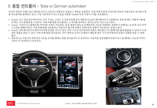 56 
ⓒ 2014 RightBrain. All rights reserved. 
UX Trend Report 2014년 상반기 
8. 통합 컨트롤러 – Tesla vs German automaker 
미국의 자동차 브랜드들은 대부분 터치스크린이나 전통적인 아날로그 버튼을 선호한다. 이에 비해 독일의 프리미엄 자동차 브랜드들은 하나같이 통합 컨트롤러를 탑재하고 있다. 가장 극단적인 터치스크린을 적용한 Tesla와 독일 자동차 3사를 비교해보자. 
•Tesla는 초기 접근성이 뛰어나다. 이미 우리는 스마트 기기에 익숙해 있기 때문에 Tesla의 센터페시아 디스플레이는 한눈에 봐도 어떻게 이용해야 하는 지가 분명하게 드러난다. 이에 비해 통합 컨트롤러는 그 의미를 파악하는 데 다소간의 시간이 요구된다. 
•Tesla는 시선이 디스플레이에 가야지만 이용이 가능하다. 음성 명령이 별도로 존재하지만 기능을 차례대로 선택하기 위해서는 눈과 한 손이 터치스크린을 향해야 한다. 이에 비해 통합 컨트롤러는 촉감이나 필기에 의해서 선택/입력/실행이 가능하다는 장점이 있다. 
•Tesla는 네비게이션이나 멀티미디어에 강점을 지니고 있다. 외부 기기나 인터넷과의 호환도 매끄럽고 디스플레이를 넓게 활용할 수 있어서 더 풍부한 경험을 받을 수 있다. 이에 비해 통합 컨트롤러는 이미 짜여진 규칙이 존재하기 때문에 외부 기기/인터넷과의 호환이 영향을 받을 수 밖에 없다. 
•결론적으로 자동차의 본연적인 기능을 조작할 때에는 통합 컨트롤러가 더 유리하고, 자동차를 일상생활의 연장이라고 볼 때에는 Tesla의 터치스크린이 더 유리하다고 보여진다. 
source : Tesla, BMW, Mecedes Benz, Audi  