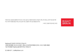 이제 우리는 단순한 보험회사가 아니다. 우리는 앞으로 재정적 안전이나 자동차 구매, 가옥 개조, 심지어 멋진 휴가에 이르기까지 다양한 꿈을 이루는 데 도움이 되는 상품과 서비스를 제공할 것이다. 
- 파머스그룹의 마틴 파인스타인 
Rightbrain은 단순한 디자인 회사가 아닙니다. 
시장에 대한 통찰, 최고의 UX 전문가 그룹, UX 프로젝트에 특화된 인프라, 그리고 다양한 경험은 
지금 여러분들이 Rightbrain을 찾아야 하는 이유입니다 
02-3486-4211, sbc@rightbrain.co.kr 