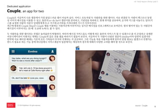 6 
ⓒ 2014 RightBrain. All rights reserved. 
UX Trend Report 2014년 상반기 
Couple은 지금까지 나온 앱중에서 가장 닭살스러운 앱이 아닐까 싶다. 서비스 모토처럼 두 사람만을 위한 앱이다. 서로 연결된 두 사람이 텍스트나 동영상 이미지 메시징을 이용할 수 있고, 둘만의 to-do list나 캘린더를 관리하고, 기념일을 축하하고, 현재 위치를 공유하며, 손가락 키스를 나눌수도 있다(키스를 요청한 사람의 지문이 상대방에게 뜨고 거기에 손가락을 가져다대면 키스가 이루어진다) 
최근에 발표된 Couple Map은 Couple 앱을 이용하는 사용자간에 이루어지는 실시간 메시징을 인포그래픽으로 보여준다. 멀리 떨어져 있는 두 사람간의 메시징이 이루어지는 것(예: 도쿄와 뉴욕)도 볼 수 있다. 
두 사람만을 위한 앱이라는 컨셉은 놀라울만치 탁월하다. 여타의 메시징 서비스들도 어떻게 하든 둘만의 서비스가 될 수 있겠으나 좀 더 은밀하고 섬세한 커뮤니케이션이 이뤄지는 데에는 Couple과 같은 전용 앱을 따라가기 힘들어 보인다. 지금까지 두 사람이 나눴던 정담의 timeline이야 당연히 있겠지만 만약에 서로 헤어질 때에는 기존의 모든 기록들이 무사히 삭제되는 지 궁금하다. 그런 기능을 처음 사용자들에게 일부러 알릴 필요는 없겠으나 언젠가는 반드시 필요로 하는 기능 중에 하나일테니 서비스제공자 입장에서는 예상외의 경우에 대해서 다양한 고려를 해야 할 것으로 보인다. 
Couple, an app for two 
Dedicated application 
source : Couple  