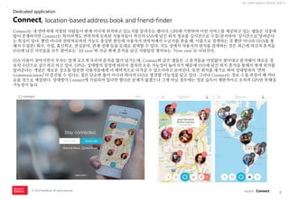 7 
ⓒ 2014 RightBrain. All rights reserved. 
UX Trend Report 2014년 상반기 
Connect는 내 연락처에 저장된 사람들이 현재 어디에 위치하고 있는지를 알려주는 앱이다. GPS에 기반하여 이런 서비스를 제공하고 있는 앱들은 시중에 많이 존재하지만 Connect는 특이하게도 연락처에 등록된 사용자들이 자신의 SNS에 남긴 위치 정보를 실시간으로 수집/분석하여 ‘실시간으로’알려준다는 특징이 있다. 뿐만 아니라 연락처로써의 기능도 충실한 편인데 사용자가 연락처에서 누군가를 찾을 때, 이름으로 검색하는 것 뿐만 아니라 (SNS를 통해서 수집한) 회사, 직업, 출신학교, 관심분야, 관계 상태 등을 토대로 검색할 수 있다. 지도 상에서 사용자의 위치를 검색하는 것은 최근에 자신의 흔적을 SNS에 남긴 지인들을 모두 찾아보는 ‘All view’와 지금 현재 흔적을 남긴 사람들만 찾아보는 ‘Now view’로 나눠진다. 
SNS 이용이 잦아지면서 우리는 알게 모르게 우리의 흔적을 많이 남기는데, Connect와 같은 앱들은 그 흔적들을 아낌없이 찾아내고 분석해서 새로운 정보의 수단으로 삼으려고 하고 있다. GPS는 상대방의 설정에 따라서 결과의 오류 가능성이 높아지기 때문에 SNS에 남긴 위치 흔적을 통해서 현재 위치를 알려준다는 개념은 새로운 장소를 방문한 사용자들에게 더 매력적으로 다가갈 수 있으리라고 보여진다. 또한 위치를 계기로 하여 상대방과의 ‘연락(communication)’이 증진될 수 있다는 점은 단순한 툴이 아니라 하나의 SNS로 발전할 가능성을 담고 있다. 그러나 Connect는 정보 수집 과정이 꽤 까다로울 것으로 예상된다. 상대방이 Connect에 가입되어 있다면 별다른 문제가 없겠으나 그게 아닐 경우에는 정보 습득이 제한적이고 오히려 GPS만 못해질 가능성이 높다. 
Connect, location-based address book and friend-finder 
Dedicated application 
source : Connect  