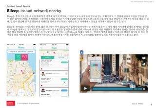 8 
ⓒ 2014 RightBrain. All rights reserved. 
UX Trend Report 2014년 상반기 
Blleep은 갑자기 모임을 하고자 할때 특정 지역내 자신의 친구들, 그리고 모르는 사람들이 얼마나 있는 지 확인하고 그 결과에 따라서 모임을 만들어 낼 수 있는 앱서비스이다. 주최하려는 사용자가 초청을 보내고 거기에 응답한 사람들이 있으면 그들과 그룹 채팅 룸을 만들어서 구체적인 약속을 잡을 수 있다. 할 일이 없을때 친구가 만들어낸 이벤트를 찾아보거나 모르는 사람들과 그 지역내에서 모임을 즉석해서 만들어 볼 수도 있다. 
Blleep은 재미있는 서비스이긴 한데, 많은 친구들이 이미 Blleep에 가입되어 있어야 한다는 전제가 필요하다. 정작 해당 지역내에 실제로 존재하는 친구들이 Blleep을 통해서는 검색되지 않는다면 서비스의 효용성은 떨어질 수 밖에 없다. Blleep에 가입된 다른 사람들과 즉석해서 만나는 것이야 (사람수는 얼마가 될지 장담할 수 없지만) 얼마든지 가능할 것으로 보인다. 다만 Blleep을 통해서 이뤄지는 만남의 성격에 따라서 서비스의 평가가 좌우될 수 있다. 친구들을 만날 가능성을 높이기 위해서 다른 SNS 계정과 연동시키는 것을 얼마든지 고민해봤을 법한데 실제로 적용되지 않은 이유를 모르겠다. 
Blleep, instant network nearby 
Context based Service 
source : Blleep  