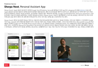 9 
ⓒ 2014 RightBrain. All rights reserved. 
UX Trend Report 2014년 상반기 
Sherpa Next는 Apple SIRI의 음성인식 검색과 Google Now의 Predictive Service를 합쳐놓은 듯한 App이다. ubergizmo의 실험(동영상보기)을 보면 Apple SIRI보다 음성인식률이나 검색된 결과의 풍부함이 훨씬 앞선다. 뿐만 아니라 항공편 예약이나 음악 듣기, 네비게이션으로 목적지 찾기 등의 복잡한 음성 명령에서도 뛰어난 성능을 보여준다. 음성검색을 사용하지 않는 대부분의 경우에는 (Google Now와 마찬가지로) ‘Interactive information cards’ 를 통해서 사용자의 취향과 습관에 맞는 다양한 정보들을 보여준다. Sherpa Next는 사용자가 좋아할만한 근처의 레스토랑을 소개시켜주기도 하고 트위터에 올린 글을 찾아서 페이스북 상태 메시지에 올리기도 하며, 자주 찾는 검색을 홈스크린에 띄우기도 한다. 
Sherpa Next는 뛰어난 음성검색 성능을 기반으로 사용자의 관심사와 습관에 맞춰 능동적으로 정보를 추천하는 서비스를 지향한다. 이 과정에서 Google이나 Yelp, LinkedIn 등의 콘텐츠를 연동함으로써 스타트업 기업이 갖는 약점을 극복하고자 했다. 그러나 다음 장에 나오는 Microsoft의 Cortana와 비교해보면 ‘현재의 Google Now’와 유사한 Sherpa Next의 서비스는 곧 경쟁에서 뒤쳐질 수 밖에 없어 보인다. 다소 애매모호한 사용자 취향/습관 이해에 기반한 서비스 추천방식은 iBeacon이나 Wearable의 각종 센서와 같이 물리적인 위치나 행동에 기반하여 서비스를 추천하는 방식에 비해 정확성이 떨어질 수 밖에 없다. 모바일이 단지 정보를 검색하는 용도보다는 실생활에서 쓸 수 있는 각종 기능이나 서비스들로 더 발전해나가고 있는 측면을 고려해야 한다. 
Sherpa Next, Personal Assistant App 
source : Sher.pa 
Predictive Service  