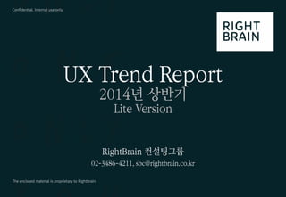 1 
ⓒ 2014 RightBrain. All rights reserved. 
UX Trend Report 2014년 상반기 
Confidential, Internal use only 
The enclosed material is proprietary to Rightbrain 
UX Trend Report 
2014년 상반기 
Lite Version 
RightBrain 컨설팅그룹 
02-3486-4211, sbc@rightbrain.co.kr  