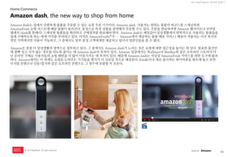10 
UX Trend Report 2014년 상반기 
ⓒ 2014 RightBrain. All rights reserved. 
Amazon dash는 집에서 간편하게 물품을 주문할 수 있는 쇼핑 주문 기기이다. Amazon dash 사용자는 원하는 물품의 바코드를 스캐닝하면 AmazonFresh 쇼핑 리스트에 해당 물품이 올라간다. 음성으로 특정 상품을 검색해서 주문할 수도 있다. 주문을 완료하려면 Amazon 웹사이트나 모바일앱에서 (dash를 통해서) 스캐닝한 물품들을 확인하고 구매절차를 완료해야 한다. Amazon dash는 매일같이 일상생활에서 반복적으로 사용되는 물품들을 쉽게 구매하도록 하는 데에 가치를 부여하고 있다. 아직은 AmazonFresh(*주 – Amazon에서 제공하는 물품 배송 서비스) 배송이 적용되는 미국 북서부 연안 지역에서만 사용이 가능하고, 그 중에서도 일부 충성 고객에게만 제공되고 있어서 일반인들을 쓸 수 없다. 
Amazon은 점점 더 일상생활의 영역으로 침투하고 있다. 그 중에서도 Amazon dash가 노리는 것은 쇼핑에 대한 접근성을 높이는 데 있다. 필요한 물건인데 깜빡 잊고 사지 않는 경우를 되도록 줄이는 데 Amazon dash의 목적이 있다. Amazon 입장에서는 Wallmart나 BestBuy와 같은 오프라인 스토어가 아닌 온라인 구매로 사용자들의 쇼핑 패턴을 더 많이 이동시키는 데 목적이 있다. 때문에 Amazon dash는 사실상 AmazonFresh 서비스를 위한 도구에 불과하다. Amazon에서는 이 외에도 쇼핑을 도와주는 기기들을 몇가지 더 선보일 것으로 예상된다. Kindle이나 새로 출시하는 파이어폰을 염두에 놓고 보면 디지털 콘텐츠나 신문/잡지와 같은 오프라인 콘텐츠도 그 범주에 포함될 지 모른다. 
Amazon dash, the new way to shop from home 
Home Commerce 
source : Amazon  