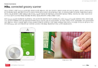 12 
UX Trend Report 2014년 상반기 
ⓒ 2014 RightBrain. All rights reserved. 
Hiku는 앞에서 소개한 Amazon dash와 많은 면에서 유사한 제품이다. 다른 점이 있다면 1) 형태가 길다란 것이 아닌 동그랗다는 점이다. 글러다니거나 틈 사이에 빠질 염려도 없을 뿐만 아니라 마그네틱이 바닥에 있어서 냉장고 같은데 붙여놓기 쉽다. 2) 온라인을 통해서 꼭 물건을 구매할 필요가 없다는 점이다. Hiku를 통해서 스캔한 상품들은 별도의 Hiku App에 저장되는데 사용자들은 온라인상에서 물건을 구매하는 것보다는 말 그대로 ‘쇼핑 리스트’ 로 가지고 있다가 오프라인 매장을 방문했을 때 원하는 물건을 확인하며 구매를 진행할 수 있다. 
앞의 Amazon dash와 비교해보면 기능면에서는 거의 유사하지만 결정적인 차이가 존재하는데, 그것은 Amazon이 dash를 전체적인 커머스 전략의 일환으로 삼으면서 차별화된 서비스를 만들어낸 데 비해서 Hiku는 단순히 쇼핑 리스트를 관리하는 것 이상도 이하도 아니다. 쉽게 말해서 ‘굳이 있어야 할까?’ 싶은 제품이다. 차라리 스캐닝한 제품의 가격을 비교해서 (단품이든 총액이든) 가장 저렴한 쇼핑몰을 연결시켜주고 수수료를 추가적으로 챙기던가, 아니면 아예 Walmart 같은 곳과 제휴하여 좀 더 편리한 오프라인 구매 경험을 제공한다던가 하는 노력이 필요해 보인다. 
Image source : CNet 
Hiku, connected grocery scanner 
Home Commerce 
source : Hiku  