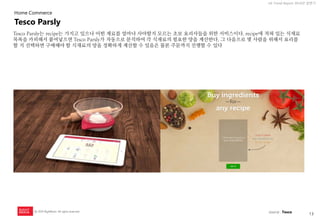 13 
UX Trend Report 2014년 상반기 
ⓒ 2014 RightBrain. All rights reserved. 
Tesco Parsly는 recipe는 가지고 있으나 어떤 재료를 얼마나 사야할지 모르는 초보 요리사들을 위한 서비스이다. recipe에 적혀 있는 식재료 목록을 카피해서 붙여넣으면 Tesco Parsly가 자동으로 분석하여 각 식재료의 필요한 양을 계산한다. 그 다음으로 몇 사람을 위해서 요리를 할 지 선택하면 구매해야 할 식재료의 양을 정확하게 계산할 수 있음은 물론 주문까지 진행할 수 있다 
Tesco Parsly 
Home Commerce 
source : Tesco  