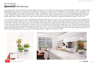 14 
UX Trend Report 2014년 상반기 
ⓒ 2014 RightBrain. All rights reserved. 
SproutsIO는 아파트 같은 실내공간에서도 식물을 재배할 수 있도록 만든 스마트 화분이다. MIT Media Lab의 학생에 의해서 만들어진 이 제품은 식물의 성장에 필요한 빛이나 물을 줄 수 있을 뿐만 아니라 원격에서도 식물이 자라는 모습을 그래프나 화상전화(Facetime)로 확인할 수 있다. 관상용보다는 직접 음식재료로 활용할 수 있는 과일이나 채소를 대상으로 했다. 이 제품을 만든 디자이너인 Jenny Broutin Farah는 먹거리에 대한 투명성이 점점 사라지고 있는 시점에서 사용자들이 직접 먹을 채소를 기를 수 있도록 한다는 게 핵심 컨셉이라고 밝힌 바 있다. SproutsIO를 통해서 재배한 식물은 일반적인 방법에 의해서 길러진 식물들에 비해서 물 소비량은 98%가 절감되고 비료는 60% 가량 절감되는 대신에 생산략에 6배 이상 높일 수 있다고 한다. 
SproutsIO와 같은 제품은 이미 LED 전구가 대중화되었던 5년여전부터 예상되어오던 일이었다. 지금은 스마트폰을 통한 관리의 편의성이 더해졌을 뿐이다. SproutsIO가 아직은 생뚱맞아 보일지 모르지만 집안내에서 식물을 기르는 활동은 지금까지 많이 있어왔기 때문에 비교적 빠른 시간안에 자리를 잡을 수 있지 않을까 예상된다. 단지 ‘믿을 수 있는 먹거리’로써 뿐만 아니라 관상, 교육, 공기정화, 습도조절, 테라피 등 많은 효과를 가져올 수 있다는 측면에서 MicroFarming은 매우 매력적인 분야이다. 차량공유 서비스인 Uber 때문에 런던의 택시기사들이 파업을 한다는 뉴스가 얼마전에 신문을 통해 보도된 바 있다. 이와 같은 문제가 SproutsIO와 같은 MicroFarming에서도 나타날 수 있다. 정부관계자들은 이 파괴적인 기술이 기존의 존속적인 기술(전통적인 농업)에 어떤 영향을 미칠 것인가를 미리 고민해야 할 것 같다. 감자나 고추, 옥수수와 같이 토양의 힘을 많이 필요하는 작물은 힘들겠지만 향신료나 상추/토마토와 같은 채소류에 있어서는 SproutsIO가 우리의 예상을 뛰어넘는 영향을 미치지 않을까 우려된다. 
SproutsIO, Microfarming 
Farm & Gardening 
source : SproutsIO  