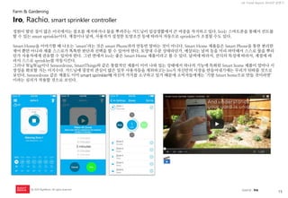 15 
UX Trend Report 2014년 상반기 
ⓒ 2014 RightBrain. All rights reserved. 
정원이 딸린 집이 많은 미국에서는 잡초를 제거하거나 물을 뿌려주는 가드닝이 일상생활에서 큰 비중을 차지하고 있다. Iro는 스마트폰을 통해서 컨트롤할 수 있는 smart sprinkler이다. 계절이나 날씨, 사용자가 설정한 토양조건 등에 따라서 자동으로 sprinkler가 조절될 수도 있다. 
Smart Home을 이야기할 때 나오는 ‘smart’라는 것은 smart Phone과의 연동만 말하는 것이 아니다. Smart Home 제품들은 Smart Phone을 통한 편리한 제어 뿐만 아니라 제품 스스로가 똑똑한 판단과 선택을 할 수 있어야 한다. 토양내 수분 상태라던가, 예상되는 날씨 등을 미리 파악해서 스스로 물을 뿌리던가 사용자에게 권유할 수 있어야 한다. 그런 면에서 Iro는 좋은 Smart Home 제품이라고 볼 수 있다. 날씨에 따라서, 잔듸의 특성에 따라서, 계절에 따라서 스스로 sprinkler를 작동시킨다. 
그러나 WigWag이나 Sensordrone, SmartThings와 같은 통합적인 제품이 이미 나와 있는 상태에서 하나의 기능에 특화된 Smart home 제품이 얼마나 시장성을 확보할 지는 미지수다. 가드닝에 굉장히 관심이 많은 일부 사용자들을 제외하고는 Iro가 자신만의 시장을 만들어내기에는 무리가 뒤따를 것으로 보인다. Sensordrone 같은 제품도 이미 smart sprinkler에 자신의 가치를 소구하고 있기 때문에 소비자들에게는 ‘기왕 Smart home으로 만들 것이라면’ 이라는 심리가 작용할 것으로 보인다. 
Iro, Rachio, smart sprinkler controller 
Farm & Gardening 
source : Iro  