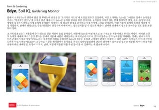 16 
UX Trend Report 2014년 상반기 
ⓒ 2014 RightBrain. All rights reserved. 
앞에서 소개한 Iro가 잔듸에 물을 잘 뿌리는데 중점을 둔 ‘소극적인 가드닝’에 초점을 맞추고 있었다면, 지금 소개하는 Edyn은 그야말로 집에서 농작물을 기르는 ‘적극적인 가드닝’에 초점을 맞춘 제품이다. Edyn은 농작물 관리를 위한 센서이다. 농작물이 자라고 있는 땅에 꼽아두면 햇빛, 온도, 토양내 수분, 영양분 등 4가지 카테고리에 걸쳐서 농작물이 성장하는 데 필요한 환경을 분석하고 사용자에게 그것을 알려준다. 어떤 식물이 현재의 토양과 계절에 가장 적합한지, 현재의 햇빛/온도/수분/영양분이 권장치에 비해서 어느 정도인지를 알 수 있도록 해준다. 날씨와 연계해서 정보를 보여주는 것도 물론 포함되어 있다. 초기에 발표된 IoT 제품들이 주 타겟으로 삼은 시장이 농업 분야였다. 때문에 Edyn은 어떤 면으로 보나 새로운 제품이라고 보기는 어렵다. 하지만 소규모 농작물 재배에 포커스를 맞췄다는 점에서 기존에 나왔던 제품들과는 포지셔닝이 다르다. 잔듸에 물주는 것과 농작물을 재배하는 것에는 관여도의 차이가 존재하기 때문에 앞에서 Iro에는 부정적인 의견을 주었지만 Edyn의 경우는 오히려 긍정적인 관점이 우세하다. 다만 숙련된 농부들은 이미 자신만의 노하우가 있기 때문에 Edyn이 소구하는 시장은 취미삼아서 농작물을 가꾸는 일반인들일텐데 단순히 센서에서 읽어들인 정보만 제공할 게 아니라 농작물 유형에 따른 재배방법, 토양이나 지역, 날씨, 계절에 적합한 작물 추천 등이 좀 더 강화되는 게 필요해 보인다. 
Edyn, Soil IQ, Gardening Monitor 
Farm & Gardening 
source : Edyn  