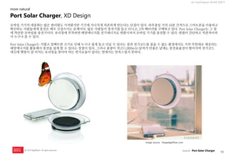 19 
UX Trend Report 2014년 상반기 
ⓒ 2014 RightBrain. All rights reserved. 
모바일 기기의 대중화는 많은 편리함도 가져왔지만 기기에 지나치게 의존하게 만든다는 단점이 있다. 하루종일 거의 10분 간격으로 스마트폰을 이용하고 확인하는 사람들에게 충전은 매우 신경쓰이는 문제이다. 많은 사람들이 충전기를 들고 다니고, 2차 배터리를 구매하고 있다. Port Solar Charger는 그 점에 착안한 모바일용 충전기이다. 유리창에 부착하면 태양에너지를 전기에너지로 변환시켜서 모바일 기기를 충전할 수 있다. 방법이 간단하고 직관적이라서 누구나 쓸 수 있다. 
Port Solar Charger는 가볍고 컴팩트한 크기로 인해 누구나 쉽게 들고 다닐 수 있다는 점과 전기코드를 꼽을 수 없는 환경에서도 거의 무한대로 제공되는 태양에너지를 활용해서 충전을 쉽게 할 수 있다는 장점이 있다. 그러나 용량이 적고(1,000mA) 날씨가 안좋은 날에는 충전효율성이 떨어지며 전기코드 대신에 햇빛이 잘 비치는 유리창을 찾아야 하는 번거로움이 있다는 면에서는 만족스럽지 못하다. 
image source : thegadgetflow.com 
Port Solar Charger, XD Design 
more natural 
source : Port Solar Charger  