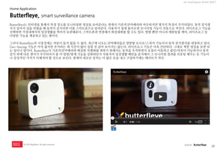 20 
UX Trend Report 2014년 상반기 
ⓒ 2014 RightBrain. All rights reserved. 
Butterfleye, smart surveillance camera 
Butterfleye는 인터넷을 통해서 특정 장소를 모니터링한 영상을 보여준다는 면에서 기존의 IP카메라와 비슷하지만 몇가지 특징이 추가되었다. 동작 감지센서가 있어서 집을 비웠을 때 동작이 감지되면 이를 스마트폰으로 알려준다. 사용자가 집에 돌아오면 모니터링 기능이 자동으로 꺼진다. 라이프로그 기능을 선택하면 가정내에서의 일상생활을 찍어서 보관해준다. 스마트폰과 연결해서 화상대화를 할 수도 있다. 방범 뿐만 아니라 애완동물 케어, 라이프로그 등 다양한 기능을 제공하고 있는 셈이다. 그러나 Butterfleye의 시장성에는 의문이 들지 않을 수 없다. 최근에 나오는 IP카메라들은 양방향 오디오/스피커 기능이나 동작 감지센서를 내장하고 있다. Geo-fencing 기능은 아직 없지만 추가하는 데 시간이 많이 걸릴 것 같아 보이지는 않는다. 라이프로그 기능은 더욱 간단하다. 그대로 찍힌 영상을 보면 되는 일이니 말이다. Butterfleye가 기존의 IP카메라와 확실한 차별화를 꾀하기 위해서는 동작을 추적하면서 초점이 이동하고 줌인/아웃이 가능하거나 동작 감지 외에 다른 센서가 추가되어서 좀 더 방범/방재 기능을 강화하던가 사용자의 일상생활 패턴을 분석해서 그 모니터링 결과를 리포팅 해주는 등 기능이나 감성적인 가치가 더해져야 할 것으로 보인다. 현재의 네모난 상자는 더 많은 돈을 내고 구입하기에는 메리트가 적다. 
source : Butterfleye 
Home Application  