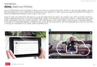 21 
UX Trend Report 2014년 상반기 
ⓒ 2014 RightBrain. All rights reserved. 
Aereo, Watch Live TV Online 
Aereo는 인터넷을 통해서 실시간으로 방영중인 TV를 볼 수 있는 서비스이다. 타이틀이나 방송시간대, 장르별로 TV 방송 프로그램을 검색할 수 있으며 녹화후 나중에 방송을 볼 수도 있다. 다양한 디바이스를 지원하는데 거기에는 놀랍게도 TV도 있다. Chromecast나 AppleTV를 지원하여 버튼 하나만으로 스마트폰이나 테블릿PC에서의 영상을 TV 화면으로 옮길 수 있는 것이다. 
온라인 TV 자체는 이미 10여년전부터 나와 있었으나 Aereo와 같이 다양한 디바이스를 이용할 수 있고, 연동할 수 있는 서비스가 나오면서 가정내 TV의 존재감이 새롭게 재정의되고 있다. Tivo와 같은 DVR(방송 영상을 녹화하는 기기)이 한 때 큰 인기를 끌었던 적이 있었으나 그 때에도 엄연히 모든 권력의 중심은 거실 한복판을 차지하고 있는 커다란 TV에 있었다. 그러나 이제 사용자들이 TV를 시청하는 방법이 고전적인 TV보다는 스마트폰이나 테블릿PC로 이동하면서 TV 산업을 둘러싼 생태계도 큰 변화를 겪고 있다. 손쉬운 접근이나 녹화는 물론이고 정보 검색, 방송에 대한 실시간 리뷰 조회, 다른 디바이스로의 연동 등이 가능해지면서 TV를 시청하는 경험이 더 풍부해지고 있다. 
Home Application  